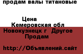 продам валы титановые › Цена ­ 5 000 - Кемеровская обл., Новокузнецк г. Другое » Продам   